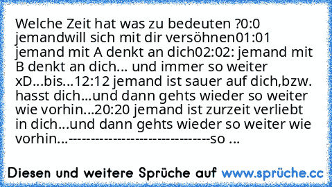 Welche Zeit hat was zu bedeuten ?
0:0 jemand will sich mit dir versöhnen
01:01 jemand mit A denkt an dich
02:02: jemand mit B denkt an dich
... und immer so weiter xD...bis...
12:12 jemand ist sauer auf dich,bzw. hasst dich
...und dann gehts wieder so weiter wie vorhin...
20:20 jemand ist zurzeit verliebt in dich
...und dann gehts wieder so weiter wie vorhin...
--------------------------------
...